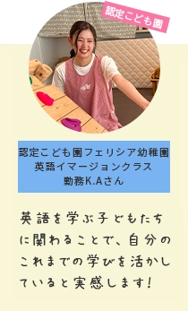 認定こども園 認定こども園フェリシア幼稚園英語イマージョンクラス勤務K.Aさん 英語を学ぶ子どもたちに関わることで学びがつながっていると実感します！